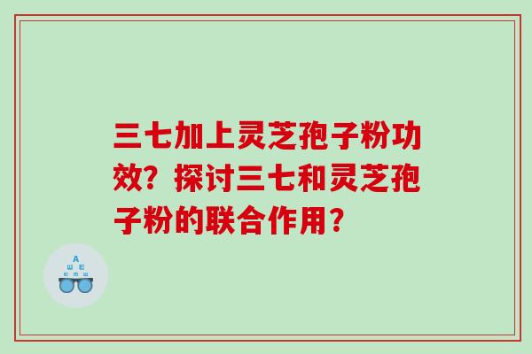 三七加上灵芝孢子粉功效？探讨三七和灵芝孢子粉的联合作用？