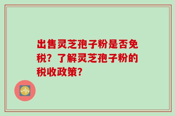 出售灵芝孢子粉是否免税？了解灵芝孢子粉的税收政策？