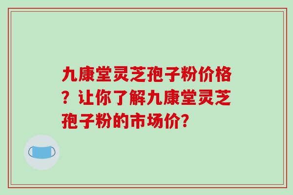 九康堂灵芝孢子粉价格？让你了解九康堂灵芝孢子粉的市场价？