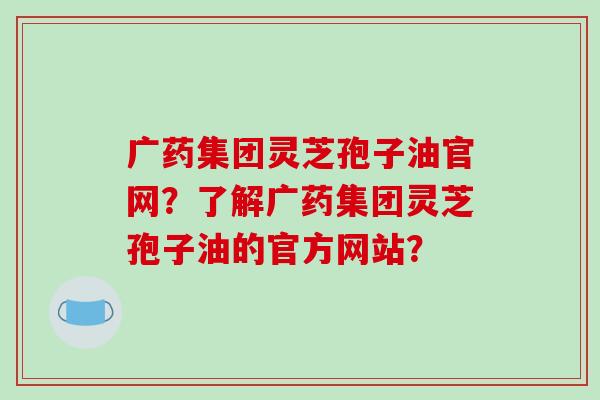 广药集团灵芝孢子油官网？了解广药集团灵芝孢子油的官方网站？