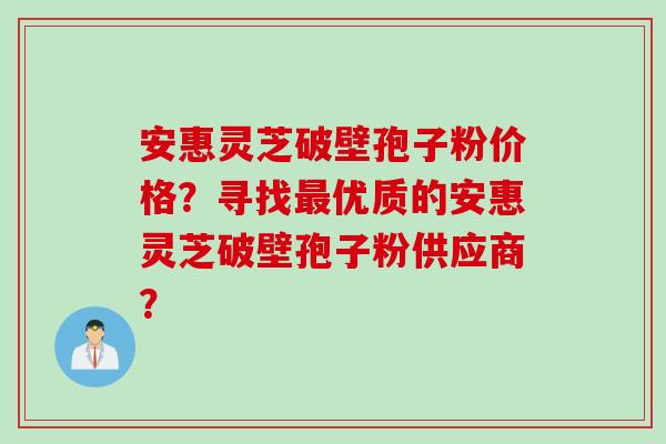 安惠灵芝破壁孢子粉价格？寻找最优质的安惠灵芝破壁孢子粉供应商？