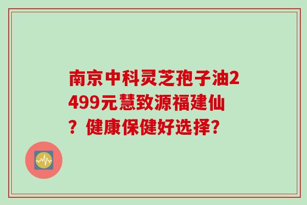 南京中科灵芝孢子油2499元慧致源福建仙?健康保健好选择? 南京中科灵芝孢子油2499元慧致源福建仙?健康保健好选择?