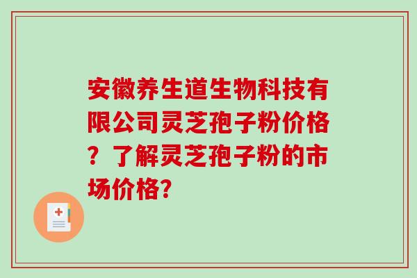 安徽养生道生物科技有限公司灵芝孢子粉价格？了解灵芝孢子粉的市场价格？