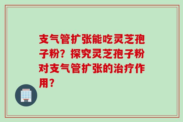 支气管扩张能吃灵芝孢子粉？探究灵芝孢子粉对支气管扩张的治疗作用？