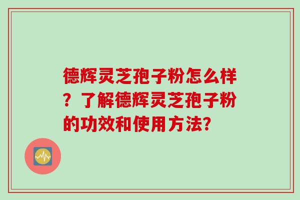 德辉灵芝孢子粉怎么样？了解德辉灵芝孢子粉的功效和使用方法？