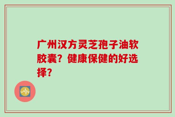 广州汉方灵芝孢子油软胶囊？健康保健的好选择？