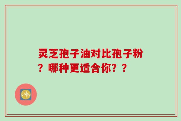 灵芝孢子油对比孢子粉？哪种更适合你？？
