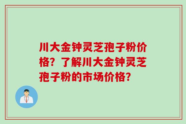 川大金钟灵芝孢子粉价格？了解川大金钟灵芝孢子粉的市场价格？