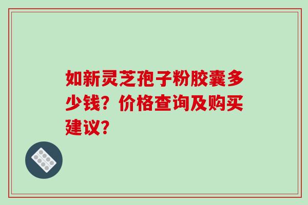 如新灵芝孢子粉胶囊多少钱？价格查询及购买建议？