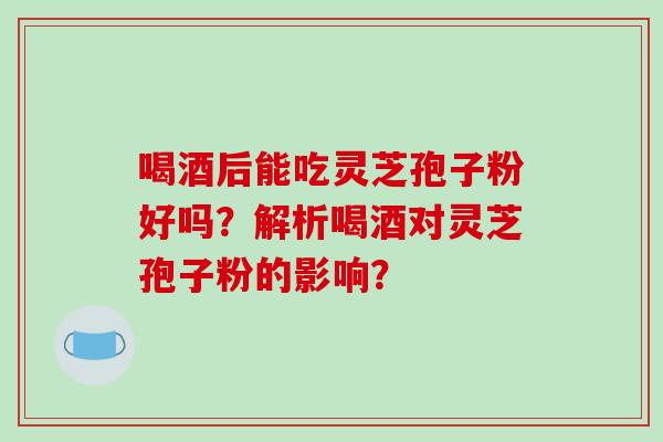 喝酒后能吃灵芝孢子粉好吗？解析喝酒对灵芝孢子粉的影响？