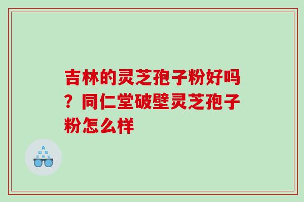 吉林的灵芝孢子粉好吗？同仁堂破壁灵芝孢子粉怎么样