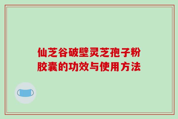 仙芝谷破壁灵芝孢子粉胶囊的功效与使用方法