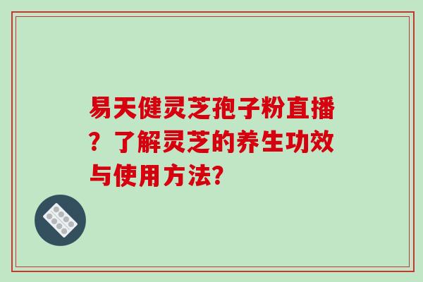 易天健灵芝孢子粉直播？了解灵芝的养生功效与使用方法？