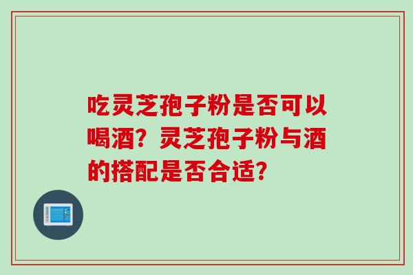 吃灵芝孢子粉是否可以喝酒？灵芝孢子粉与酒的搭配是否合适？