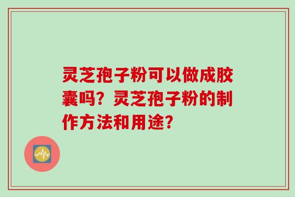 灵芝孢子粉可以做成胶囊吗？灵芝孢子粉的制作方法和用途？