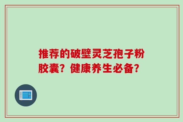 推荐的破壁灵芝孢子粉胶囊？健康养生必备？