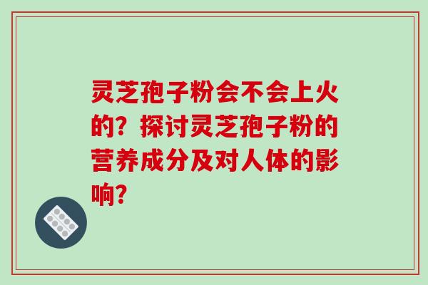 灵芝孢子粉会不会上火的？探讨灵芝孢子粉的营养成分及对人体的影响？