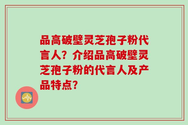品高破壁灵芝孢子粉代言人？介绍品高破壁灵芝孢子粉的代言人及产品特点？