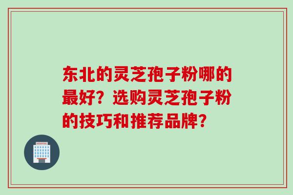 东北的灵芝孢子粉哪的最好？选购灵芝孢子粉的技巧和推荐品牌？