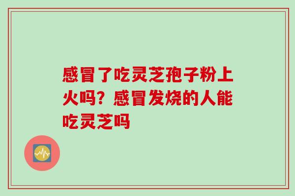 感冒了吃灵芝孢子粉上火吗？感冒发烧的人能吃灵芝吗
