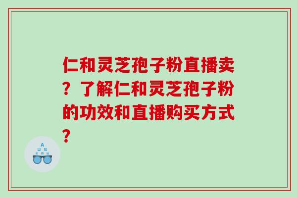 仁和灵芝孢子粉直播卖？了解仁和灵芝孢子粉的功效和直播购买方式？