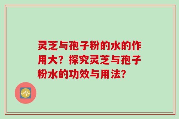 灵芝与孢子粉的水的作用大？探究灵芝与孢子粉水的功效与用法？