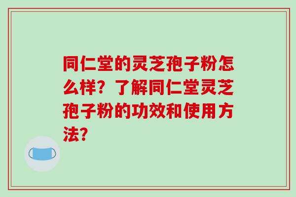 同仁堂的灵芝孢子粉怎么样？了解同仁堂灵芝孢子粉的功效和使用方法？