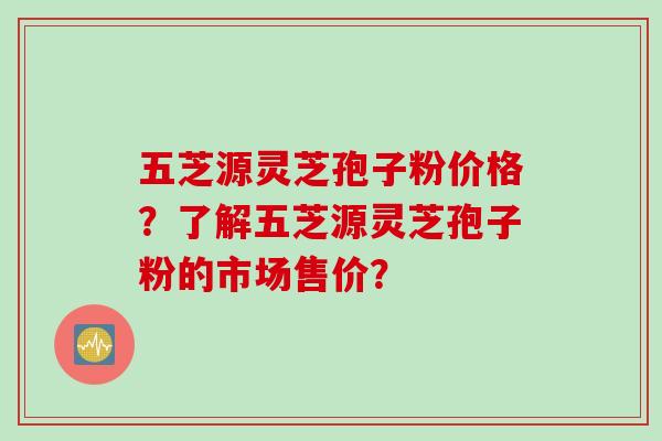五芝源灵芝孢子粉价格？了解五芝源灵芝孢子粉的市场售价？
