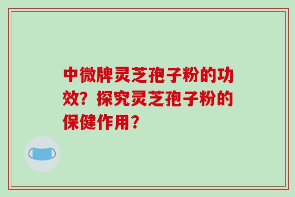 中微牌灵芝孢子粉的功效？探究灵芝孢子粉的保健作用？