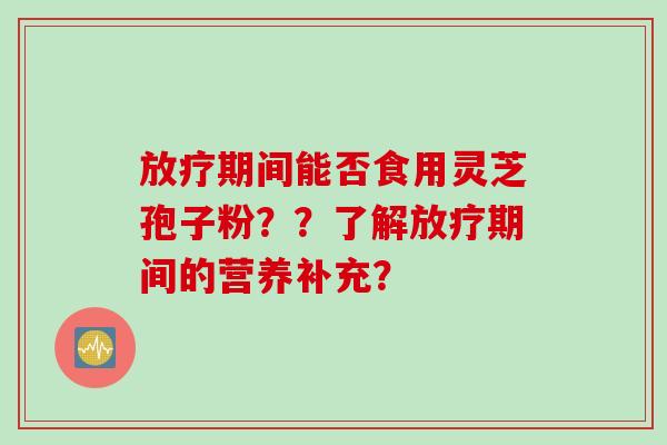放疗期间能否食用灵芝孢子粉？？了解放疗期间的营养补充？