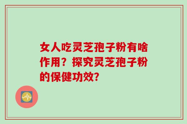 女人吃灵芝孢子粉有啥作用？探究灵芝孢子粉的保健功效？
