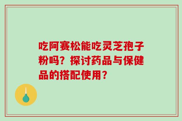 吃阿赛松能吃灵芝孢子粉吗？探讨药品与保健品的搭配使用？
