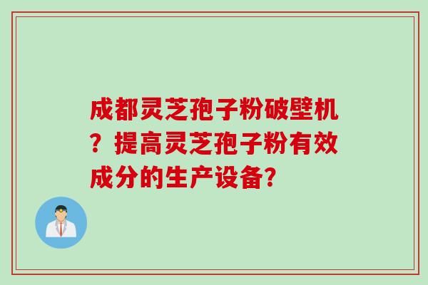 成都灵芝孢子粉破壁机？提高灵芝孢子粉有效成分的生产设备？