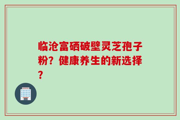 临沧富硒破壁灵芝孢子粉?健康养生的新选择? 临沧富硒破壁灵芝孢子粉?健康养生的新选择?