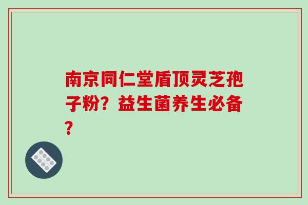 南京同仁堂盾顶灵芝孢子粉？益生菌养生必备？