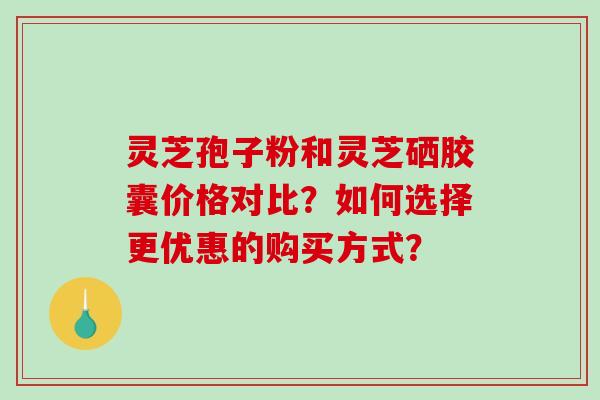 灵芝孢子粉和灵芝硒胶囊价格对比？如何选择更优惠的购买方式？