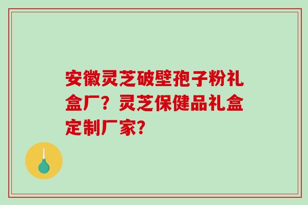 安徽灵芝破壁孢子粉礼盒厂？灵芝保健品礼盒定制厂家？