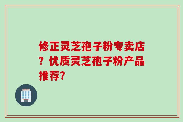 修正灵芝孢子粉专卖店？优质灵芝孢子粉产品推荐？