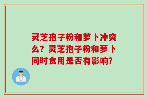 灵芝孢子粉和萝卜冲突么？灵芝孢子粉和萝卜同时食用是否有影响？