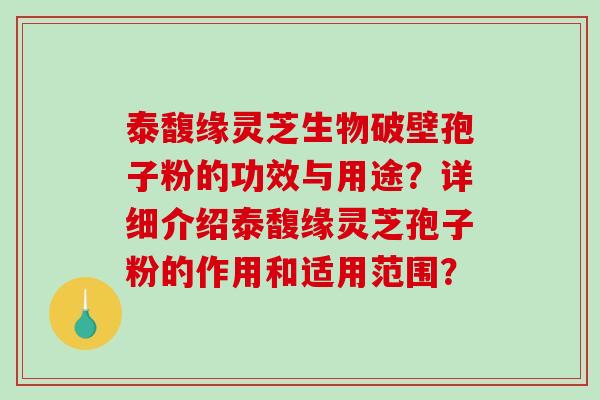 泰馥缘灵芝生物破壁孢子粉的功效与用途？详细介绍泰馥缘灵芝孢子粉的作用和适用范围？