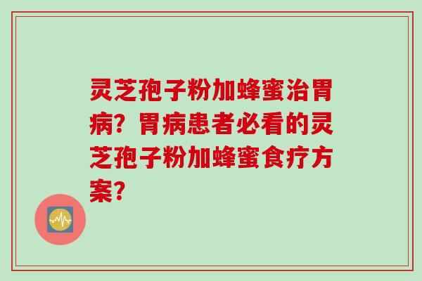 灵芝孢子粉加蜂蜜治胃病？胃病患者必看的灵芝孢子粉加蜂蜜食疗方案？