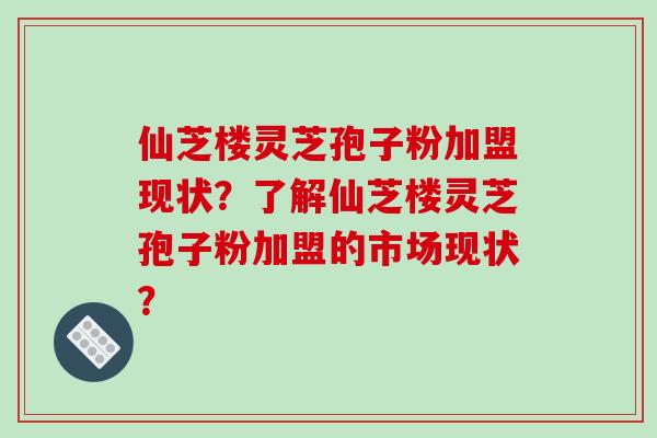 仙芝楼灵芝孢子粉加盟现状？了解仙芝楼灵芝孢子粉加盟的市场现状？