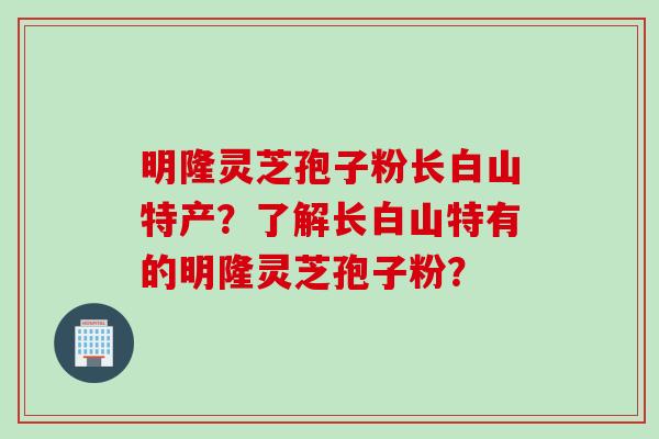明隆灵芝孢子粉长白山特产？了解长白山特有的明隆灵芝孢子粉？