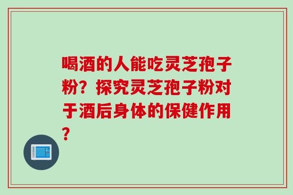 喝酒的人能吃灵芝孢子粉？探究灵芝孢子粉对于酒后身体的保健作用？