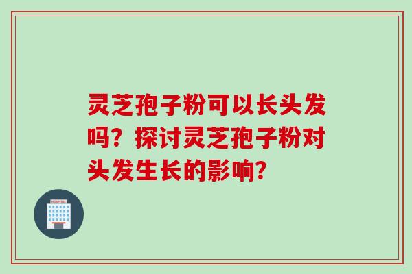灵芝孢子粉可以长头发吗？探讨灵芝孢子粉对头发生长的影响？