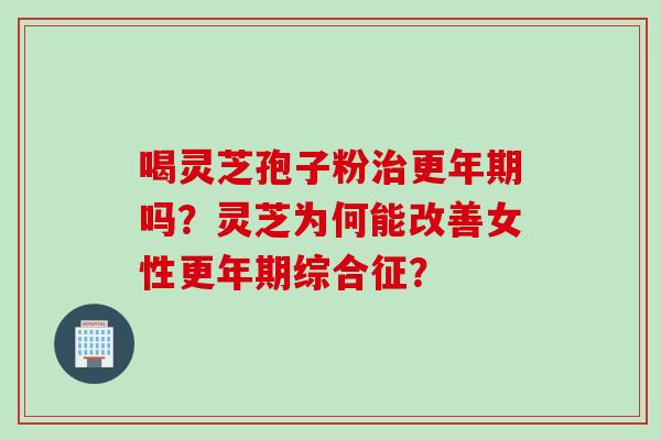 喝灵芝孢子粉治更年期吗？灵芝为何能改善女性更年期综合征？