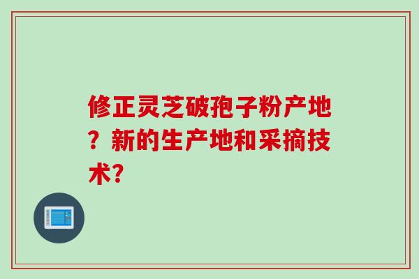 修正灵芝破孢子粉产地？新的生产地和采摘技术？