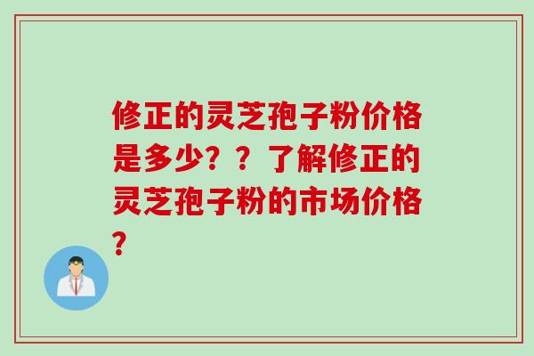 修正的灵芝孢子粉价格是多少？？了解修正的灵芝孢子粉的市场价格？