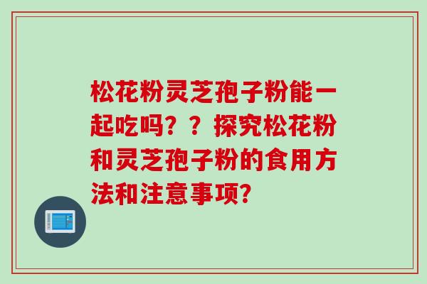 松花粉灵芝孢子粉能一起吃吗？？探究松花粉和灵芝孢子粉的食用方法和注意事项？