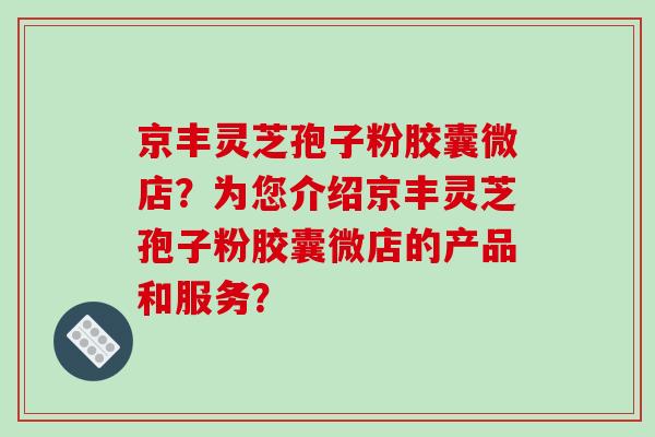 京丰灵芝孢子粉胶囊微店？为您介绍京丰灵芝孢子粉胶囊微店的产品和服务？